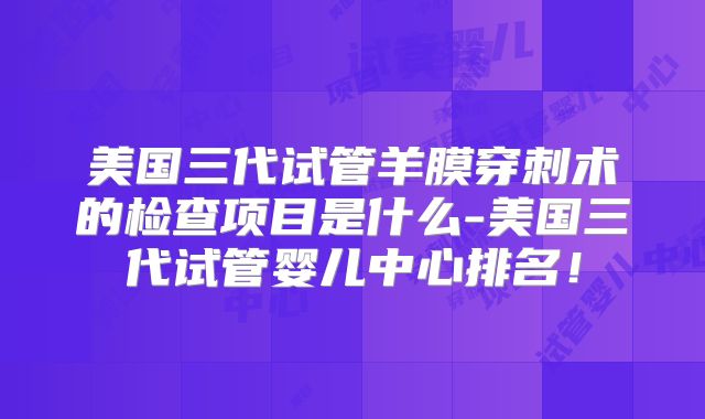 美国三代试管羊膜穿刺术的检查项目是什么-美国三代试管婴儿中心排名！