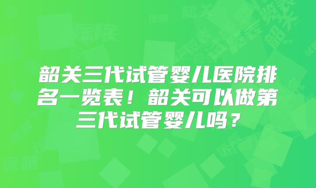 韶关三代试管婴儿医院排名一览表!韶关可以做第三代试管婴儿吗?