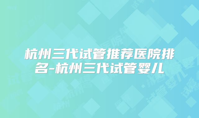 杭州三代试管推荐医院排名-杭州三代试管婴儿