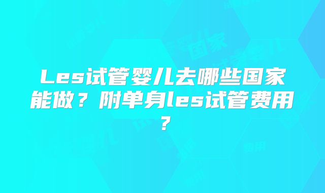 Les试管婴儿去哪些国家能做?附单身les试管费用?