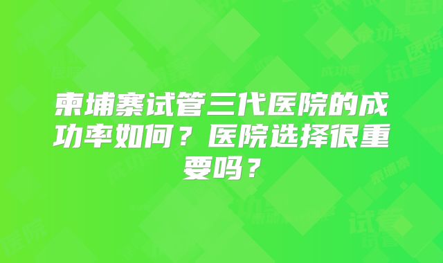 柬埔寨试管三代医院的成功率如何？医院选择很重要吗？