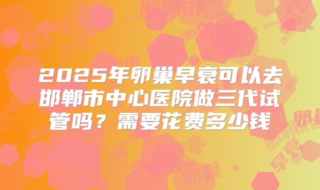 2025年卵巢早衰可以去邯郸市中心医院做三代试管吗?需要花费多少钱
