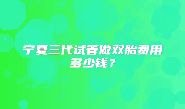 宁夏三代试管做双胎费用多少钱？
