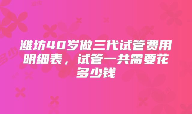 潍坊40岁做三代试管费用明细表，试管一共需要花多少钱