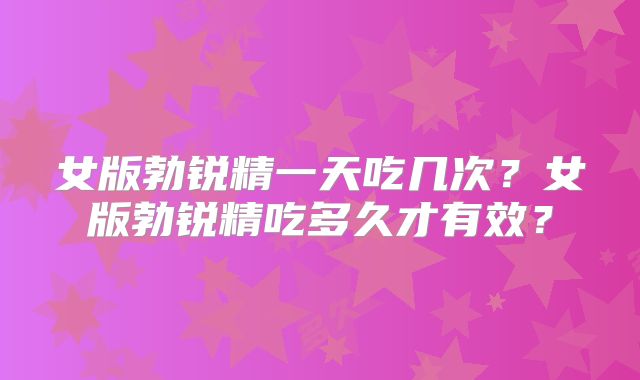 女版勃锐精一天吃几次?女版勃锐精吃多久才有效?