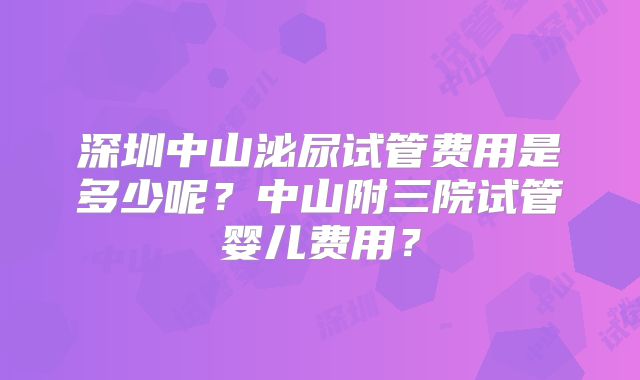深圳中山泌尿试管费用是多少呢？中山附三院试管婴儿费用？