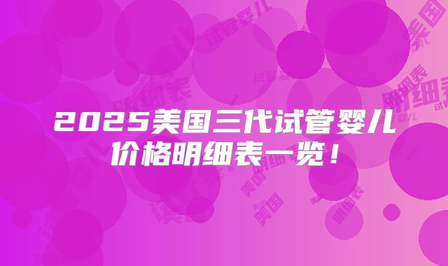 2025美国三代试管婴儿价格明细表一览！
