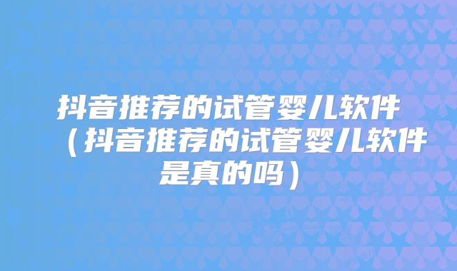 抖音推荐的试管婴儿软件（抖音推荐的试管婴儿软件是真的吗）