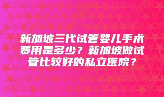新加坡三代试管婴儿手术费用是多少?新加坡做试管比较好的私立医院?