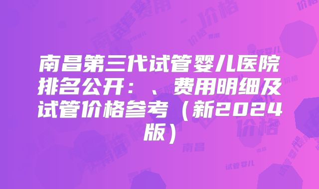 南昌第三代试管婴儿医院排名公开：、费用明细及试管价格参考（新2024版）