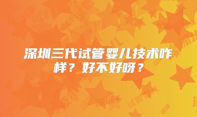 深圳三代试管婴儿技术咋样？好不好呀？