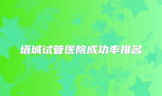 塔城试管医院成功率排名