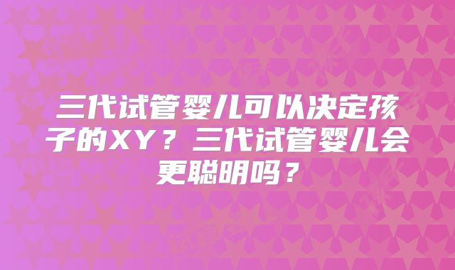 三代试管婴儿可以决定孩子的XY?三代试管婴儿会更聪明吗?