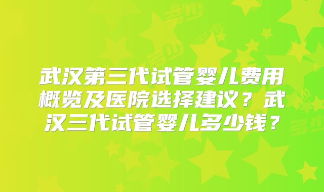 武汉第三代试管婴儿费用概览及医院选择建议？武汉三代试管婴儿多少钱？
