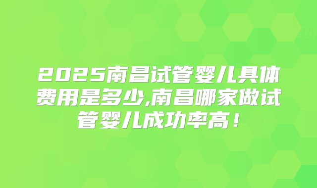 2025南昌试管婴儿具体费用是多少,南昌哪家做试管婴儿成功率高！