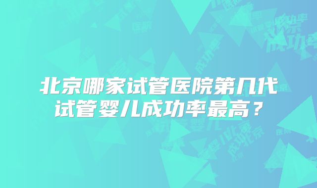 北京哪家试管医院第几代试管婴儿成功率最高？