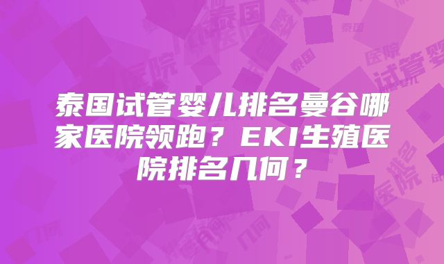 泰国试管婴儿排名曼谷哪家医院领跑?EKI生殖医院排名几何?