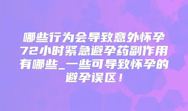 哪些行为会导致意外怀孕72小时紧急避孕药副作用有哪些_一些可导致怀孕的避孕误区!