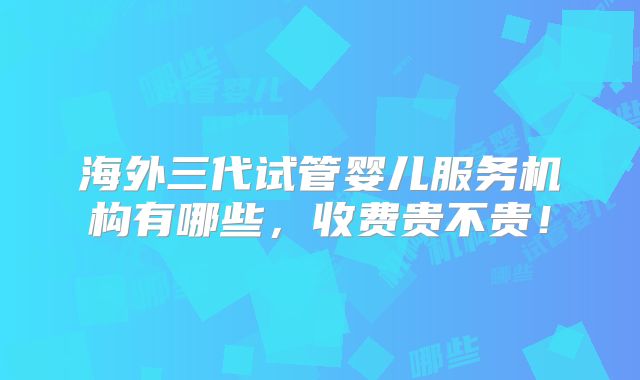 海外三代试管婴儿服务机构有哪些,收费贵不贵!