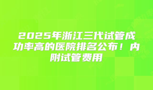 2025年浙江三代试管成功率高的医院排名公布！内附试管费用