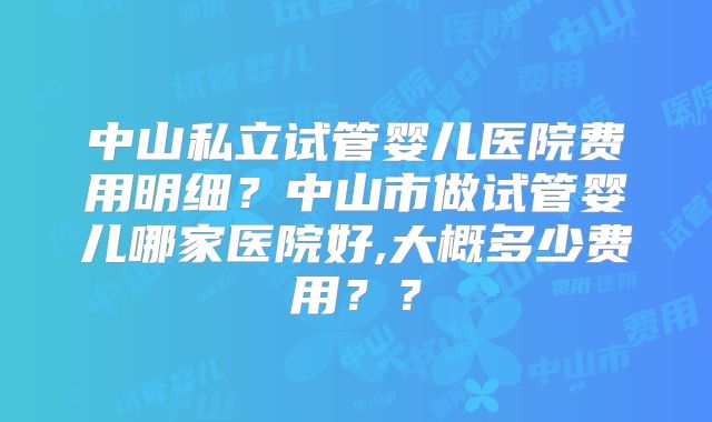 中山私立试管婴儿医院费用明细？中山市做试管婴儿哪家医院好,大概多少费用？？