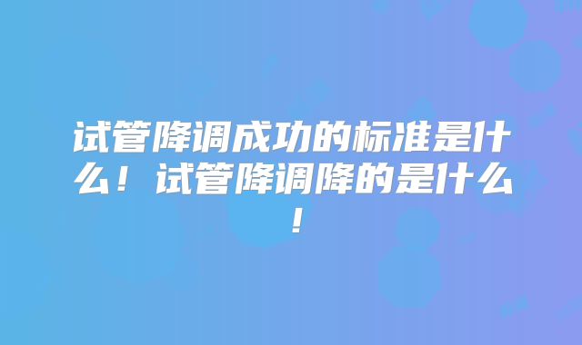 试管降调成功的标准是什么！试管降调降的是什么！