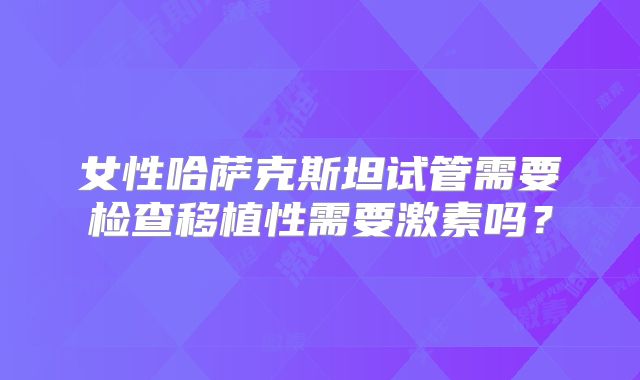 女性哈萨克斯坦试管需要检查移植性需要激素吗？