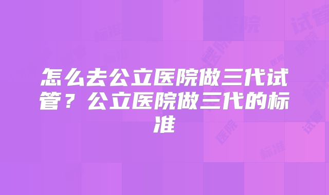 怎么去公立医院做三代试管?公立医院做三代的标准