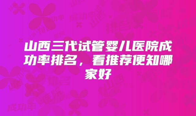 山西三代试管婴儿医院成功率排名，看推荐便知哪家好