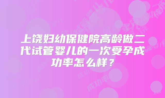 上饶妇幼保健院高龄做二代试管婴儿的一次受孕成功率怎么样？