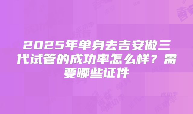 2025年单身去吉安做三代试管的成功率怎么样?需要哪些证件