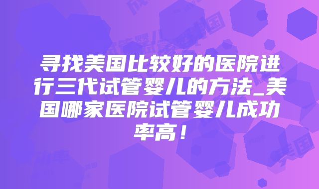 寻找美国比较好的医院进行三代试管婴儿的方法_美国哪家医院试管婴儿成功率高！