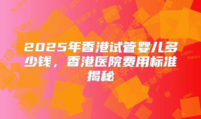 2025年香港试管婴儿多少钱，香港医院费用标准揭秘