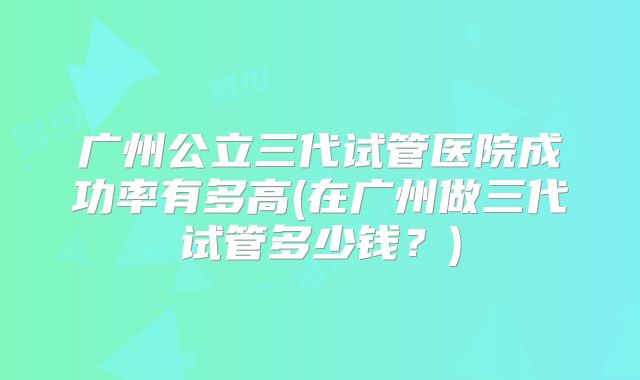 广州公立三代试管医院成功率有多高(在广州做三代试管多少钱？)