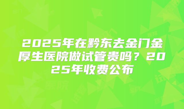 2025年在黔东去金门金厚生医院做试管贵吗?2025年收费公布