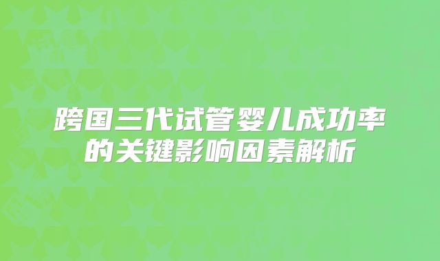 跨国三代试管婴儿成功率的关键影响因素解析