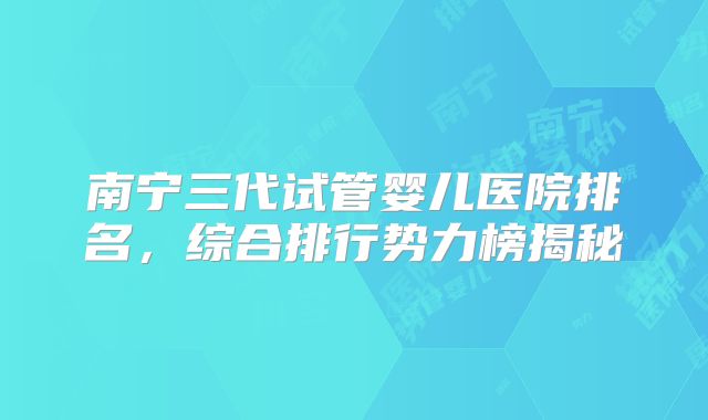 南宁三代试管婴儿医院排名，综合排行势力榜揭秘