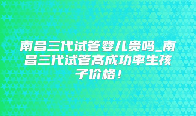 南昌三代试管婴儿贵吗_南昌三代试管高成功率生孩子价格！