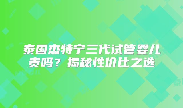 泰国杰特宁三代试管婴儿贵吗？揭秘性价比之选