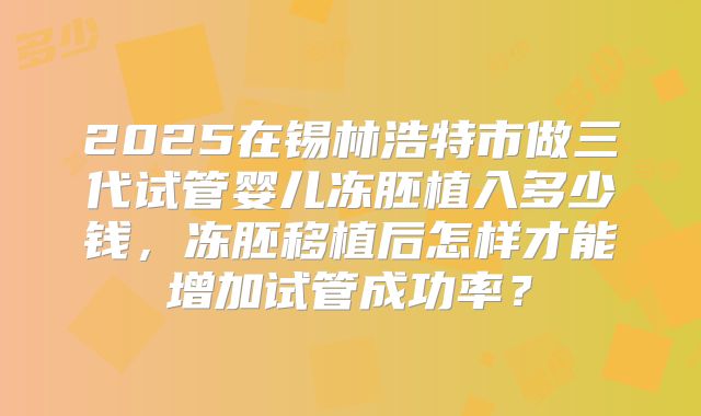 2025在锡林浩特市做三代试管婴儿冻胚植入多少钱,冻胚移植后怎样才能增加试管成功率?