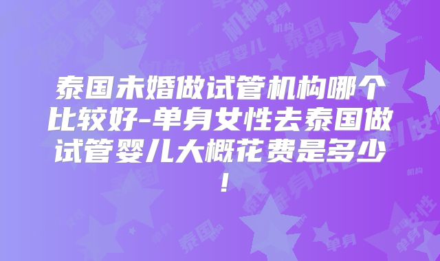 泰国未婚做试管机构哪个比较好-单身女性去泰国做试管婴儿大概花费是多少！