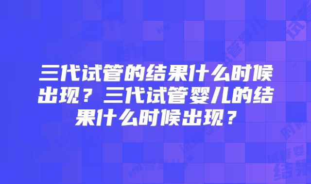 三代试管的结果什么时候出现？三代试管婴儿的结果什么时候出现？