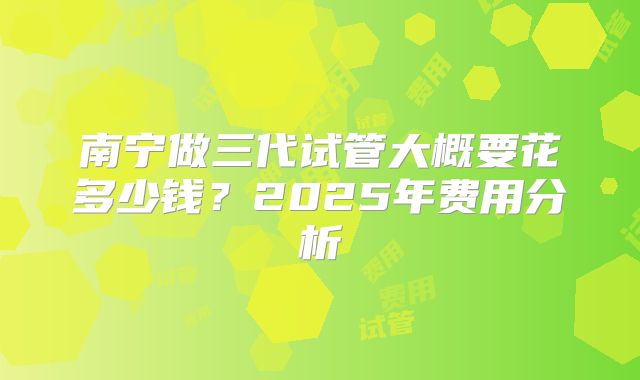 南宁做三代试管大概要花多少钱？2025年费用分析