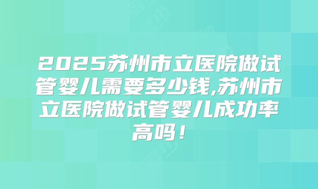 2025苏州市立医院做试管婴儿需要多少钱,苏州市立医院做试管婴儿成功率高吗!