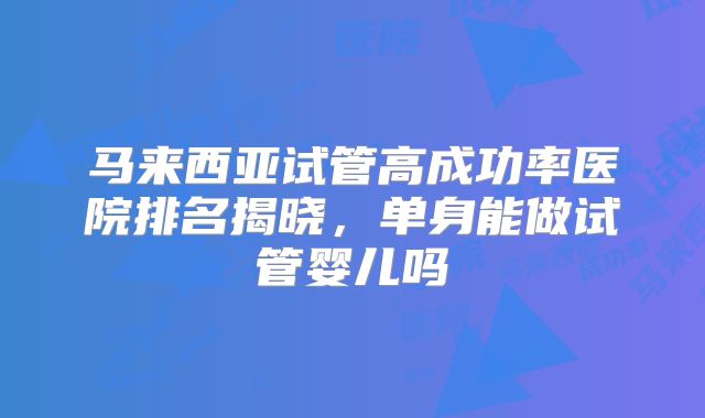马来西亚试管高成功率医院排名揭晓，单身能做试管婴儿吗