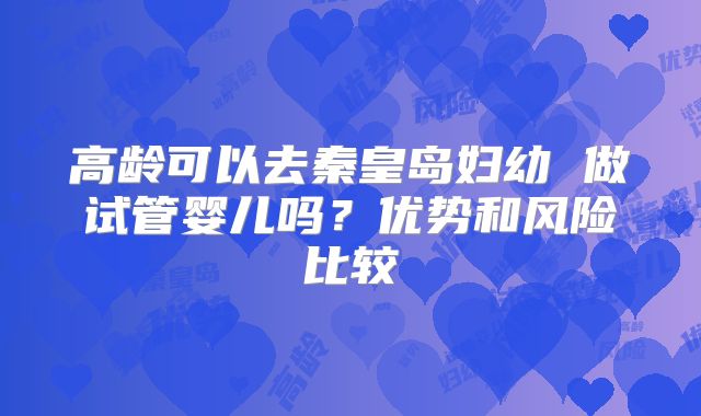 高龄可以去秦皇岛妇幼 做试管婴儿吗？优势和风险比较