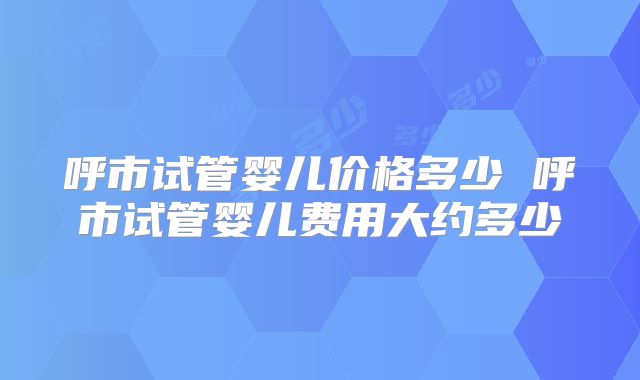 呼市试管婴儿价格多少 呼市试管婴儿费用大约多少