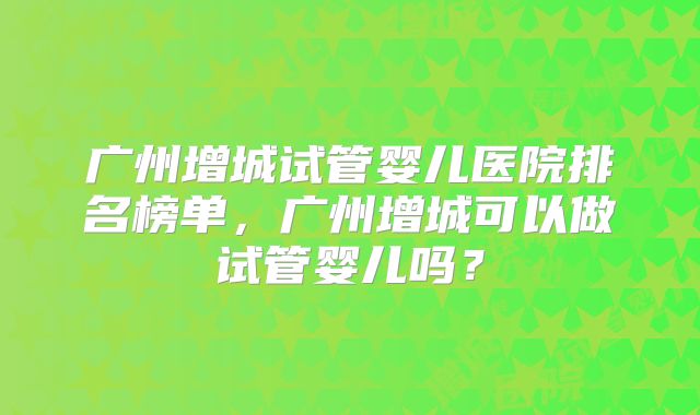 广州增城试管婴儿医院排名榜单,广州增城可以做试管婴儿吗?