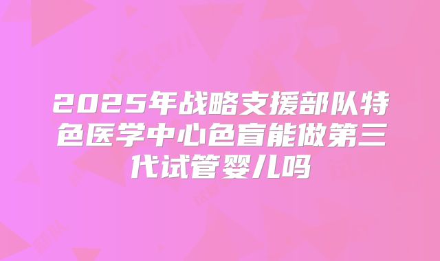2025年战略支援部队特色医学中心色盲能做第三代试管婴儿吗