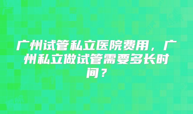 广州试管私立医院费用，广州私立做试管需要多长时间？